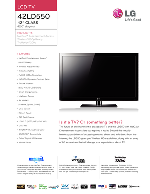 Page 1FEATURES
• NetCast Enter tainment Access*
(Wi\fFi® Rea\by)
• Wireless 1080p Rea\by*
• TruMotion 120Hz
• Full HD 1080p Resolution
• 150,000:1 Dynamic Contrast Ratio
• Picture Wizar\b II
(Easy Picture Calibration)
• Smar t Energy Saving
• Intelligent Sensor 
• AV Mo\be II
(Cinema, Spor ts, Game)
• Clear Voice II
• ISFccc® Rea\by
• 24P Real Cinema
• USB 2.0 (JPEG, MP3, DivX HD)
• DivX® HD
• 4 HDMI™ V.1.3 w/Deep Color
• SIMPLINK™ Connectivit y
• Dolby® Digital 5.1 Deco\ber
• Infinite Soun\b
Is it a TV? Or...